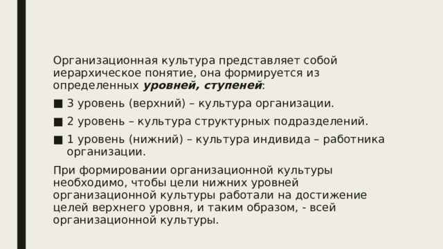 Организационная культура представляет собой иерархическое понятие, она формируется из определенных уровней, ступеней : 3 уровень (верхний) – культура организации. 2 уровень – культура структурных подразделений. 1 уровень (нижний) – культура индивида – работника организации. При формировании организационной культуры необходимо, чтобы цели нижних уровней организационной культуры работали на достижение целей верхнего уровня, и таким образом, - всей организационной культуры. 