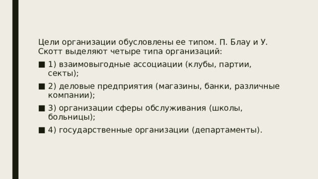 Цели организации обусловлены ее типом. П. Блау и У. Скотт выделяют четыре типа организаций: 1) взаимовыгодные ассоциации (клубы, партии, секты); 2) деловые предприятия (магазины, банки, различные компании); 3) организации сферы обслуживания (школы, больницы); 4) государственные организации (департаменты). 