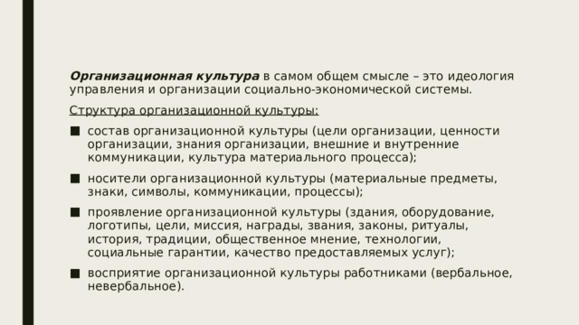 Организационная культура в самом общем смысле – это идеология управления и организации социально-экономической системы. Структура организационной культуры: состав организационной культуры (цели организации, ценности организации, знания организации, внешние и внутренние коммуникации, культура материального процесса); носители организационной культуры (материальные предметы, знаки, символы, коммуникации, процессы); проявление организационной культуры (здания, оборудование, логотипы, цели, миссия, награды, звания, законы, ритуалы, история, традиции, общественное мнение, технологии, социальные гарантии, качество предоставляемых услуг); восприятие организационной культуры работниками (вербальное, невербальное). 