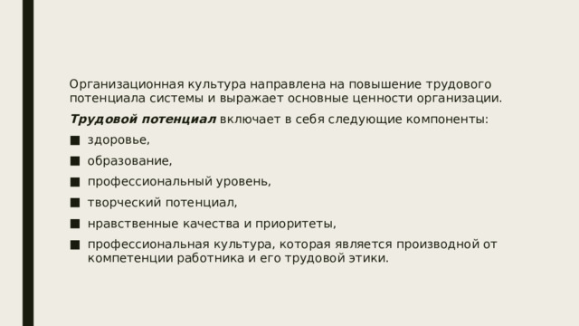 Организационная культура направлена на повышение трудового потенциала системы и выражает основные ценности организации. Трудовой потенциал включает в себя следующие компоненты: здоровье, образование, профессиональный уровень, творческий потенциал, нравственные качества и приоритеты, профессиональная культура, которая является производной от компетенции работника и его трудовой этики. 