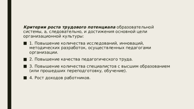 Критерии роста трудового потенциала образовательной системы, а, следовательно, и достижения основной цели организационной культуры: 1. Повышение количества исследований, инноваций, методических разработок, осуществленных педагогами организации. 2. Повышение качества педагогического труда. 3. Повышение количества специалистов с высшим образованием (или прошедших переподготовку, обучение). 4. Рост доходов работников. 