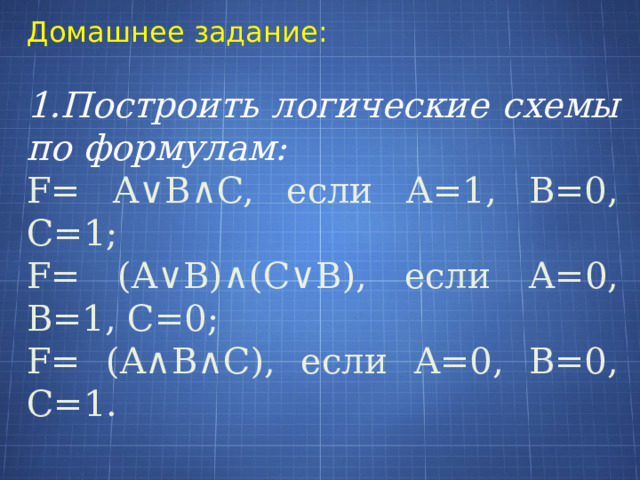 Домашнее задание: 1.Построить логические схемы по формулам: F= A∨B∧C, если А=1, В=0, С=1; F= (A∨B)∧(C∨B), если А=0, В=1, С=0; F= (A∧B∧C), если А=0, В=0, С=1. 