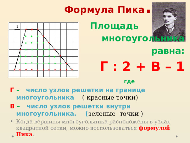 Формула Пика .  Площадь многоугольника  равна: Г : 2 + В – 1  где Г – число узлов решетки на границе многоугольника ( красные точки) В – число узлов решетки внутри многоугольника. ( зеленые точки ) Когда вершины многоугольника расположены в узлах квадратной сетки, можно воспользоваться формулой Пика . 
