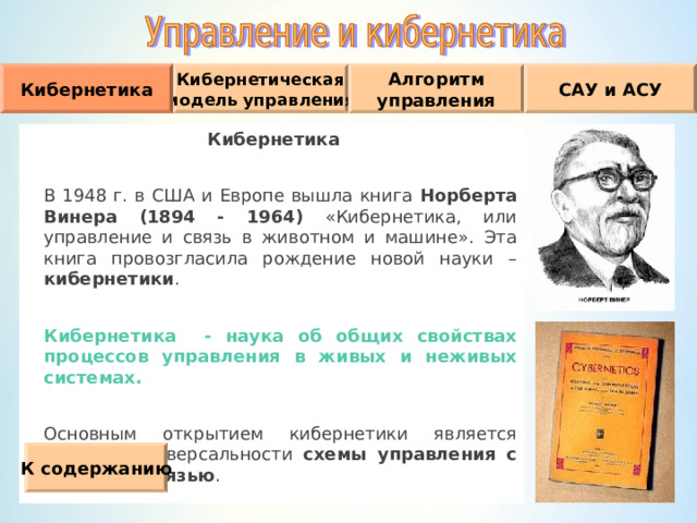 Кибернетическая модель управления Кибернетика Алгоритм управления САУ и АСУ Кибернетика  В 1948 г. в США и Европе вышла книга Норберта  Винера (1894 - 1964) «Кибернетика, или управление и связь в животном и машине». Эта книга провозгласила рождение новой науки – кибернетики .   Кибернетика - наука об общих свойствах процессов управления в живых и неживых системах.  Основным открытием кибернетики является принцип универсальности схемы управления с обратной связью . К содержанию 