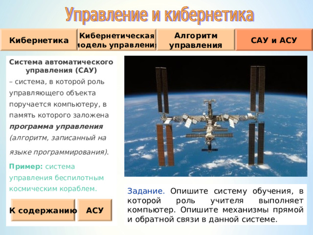 Кибернетическая модель управления Кибернетика Алгоритм управления САУ и АСУ Система автоматического управления (САУ) – система, в которой роль управляющего объекта поручается компьютеру, в память которого заложена программа управления (алгоритм, записанный на языке программирования) . Пример :  система управления беспилотным космическим кораблем. Задание. Опишите систему обучения, в которой роль учителя выполняет компьютер. Опишите механизмы прямой и обратной связи в данной системе. К содержанию АСУ 