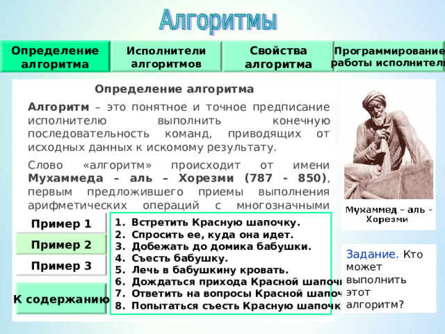 Исполнители алгоритмов Определение алгоритма Свойства алгоритма Программирование работы исполнителя Определение алгоритма  Алгоритм – это понятное и точное предписание исполнителю выполнить конечную последовательность команд, приводящих от исходных данных к искомому результату.  Слово «алгоритм» происходит от имени Мухаммеда – аль – Хорезми (787 - 850) , первым предложившего приемы выполнения арифметических операций с многозначными числами. Встретить Красную шапочку. Спросить ее, куда она идет. Добежать до домика бабушки. Съесть бабушку. Лечь в бабушкину кровать. Дождаться прихода Красной шапочки. Ответить на вопросы Красной шапочки. Попытаться съесть Красную шапочку. Пример 1 Пример  2 Задание.  Кто может выполнить этот алгоритм ? Пример  3 К содержанию 
