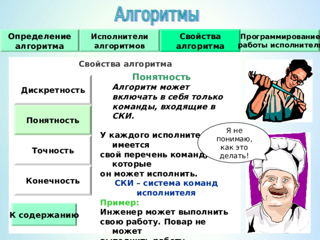 Исполнители алгоритмов Программирование работы исполнителя Свойства алгоритма Определение алгоритма Свойства алгоритма    Понятность   Алгоритм может включать в себя только команды, входящие в СКИ.  У каждого исполнителя имеется свой перечень команд, которые он может исполнить. СКИ – система команд исполнителя Пример : Инженер может выполнить свою работу.  Повар не может выполнить работу инженера, даже если ему дана подробная инструкция. Дискретность Понятность Я не понимаю, как это делать! Точность Конечность К содержанию 