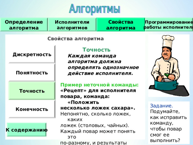Исполнители алгоритмов Программирование работы исполнителя Свойства алгоритма Определение алгоритма Свойства алгоритма    Точность   Каждая команда алгоритма должна определять однозначное действие исполнителя. Дискретность  Пример неточной команды : «Рецепт» для исполнителя повара, команда : «Положить несколько ложек сахара». Непонятно, сколько ложек, каких ложек (столовых, чайных). Каждый повар может понять это по-разному, и результаты будут разными. Понятность Точность Конечность Задание. Подумайте, как исправить команду, чтобы повар смог ее выполнить ? К содержанию 