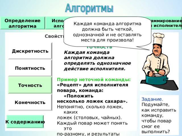Каждая команда алгоритма должна быть четкой, однозначной и не оставлять места для произвола! Исполнители алгоритмов Определение алгоритма Свойства алгоритма Программирование работы исполнителя Свойства алгоритма   Дискретность  Точность   Каждая команда алгоритма должна определять однозначное действие исполнителя.  Пример неточной команды : «Рецепт» для исполнителя повара, команда : «Положить несколько ложек сахара». Непонятно, сколько ложек, каких ложек (столовых, чайных). Каждый повар может понять это по-разному, и результаты будут разными. Понятность Точность Конечность Задание. Подумайте, как исправить команду, чтобы повар смог ее выполнить ? К содержанию 