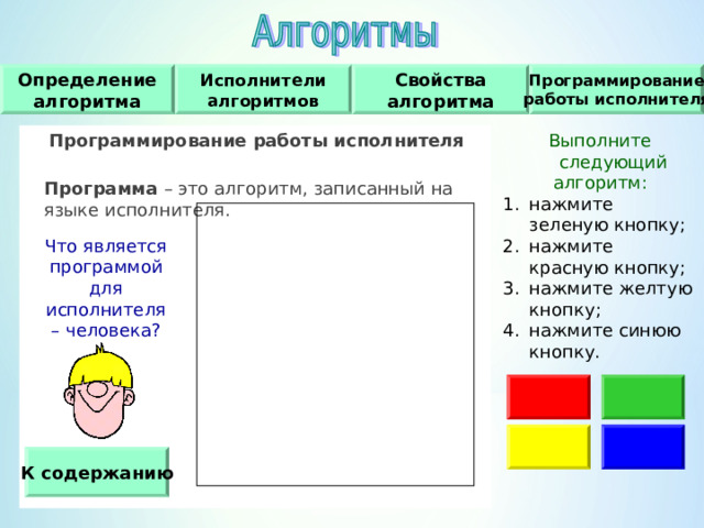 Свойства алгоритма Программирование работы исполнителя Исполнители алгоритмов Определение алгоритма Программирование работы исполнителя   Программа – это алгоритм, записанный на языке исполнителя. Выполните следующий алгоритм : нажмите зеленую кнопку ; нажмите красную кнопку ; нажмите желтую кнопку ; нажмите синюю кнопку. Что является программой для исполнителя – человека ? К содержанию 