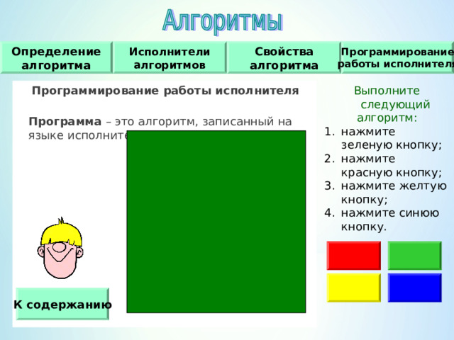 Исполнители алгоритмов Определение алгоритма Свойства алгоритма Программирование работы исполнителя Программирование работы исполнителя   Программа – это алгоритм, записанный на языке исполнителя. Выполните следующий алгоритм : нажмите зеленую кнопку ; нажмите красную кнопку ; нажмите желтую кнопку ; нажмите синюю кнопку. К содержанию 
