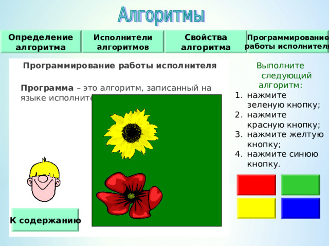Программирование работы исполнителя Исполнители алгоритмов Свойства алгоритма Определение алгоритма Программирование работы исполнителя   Программа – это алгоритм, записанный на языке исполнителя. Выполните следующий алгоритм : нажмите зеленую кнопку ; нажмите красную кнопку ; нажмите желтую кнопку ; нажмите синюю кнопку. К содержанию 