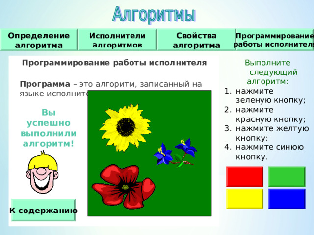 Исполнители алгоритмов Программирование работы исполнителя Свойства алгоритма Определение алгоритма Программирование работы исполнителя   Программа – это алгоритм, записанный на языке исполнителя. Выполните следующий алгоритм : нажмите зеленую кнопку ; нажмите красную кнопку ; нажмите желтую кнопку ; нажмите синюю кнопку. Вы успешно выполнили алгоритм! К содержанию 
