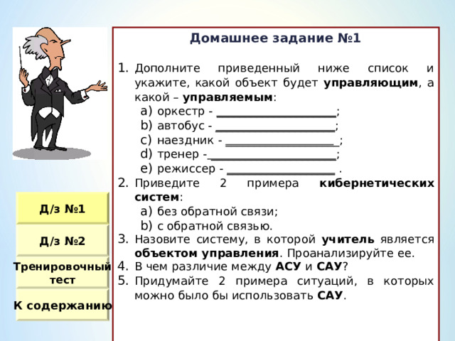 Домашнее задание №1  Дополните приведенный ниже список и укажите, какой объект будет управляющим , а какой – управляемым : оркестр - _____________________ ; автобус - _____________________ ; наездник - ___________________ _ ; тренер - ______________________ ; режиссер - ___________________ . оркестр - _____________________ ; автобус - _____________________ ; наездник - ___________________ _ ; тренер - ______________________ ; режиссер - ___________________ . Приведите 2 примера кибернетических систем : без обратной связи ; с обратной связью. без обратной связи ; с обратной связью. Назовите систему, в которой учитель является объектом управления . Проанализируйте ее. В чем различие между АСУ и САУ ? Придумайте 2 примера ситуаций, в которых можно было бы использовать САУ . Д / з №1 Д / з №2 Тренировочный тест К содержанию 