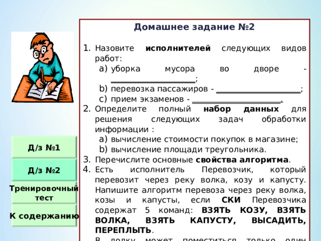 Домашнее задание №2  Назовите исполнителей следующих видов работ : уборка мусора во дворе - _____________________ ; перевозка пассажиров - _____________________ ; прием экзаменов - ______________________. уборка мусора во дворе - _____________________ ; перевозка пассажиров - _____________________ ; прием экзаменов - ______________________. Определите полный набор данных для решения следующих задач обработки информации : вычисление стоимости покупок в магазине ; вычисление площади треугольника. вычисление стоимости покупок в магазине ; вычисление площади треугольника. Перечислите основные свойства алгоритма . Есть исполнитель Перевозчик, который перевозит через реку волка, козу и капусту. Напишите алгоритм перевоза через реку волка, козы и капусты, если СКИ Перевозчика содержат 5 команд :  ВЗЯТЬ КОЗУ, ВЗЯТЬ ВОЛКА, ВЗЯТЬ КАПУСТУ, ВЫСАДИТЬ, ПЕРЕПЛЫТЬ .  В лодку может поместиться только один предмет или животное. Нельзя оставлять на берегу одних волка с козой и козу с капустой. Д / з №1 Д / з №2 Тренировочный тест К содержанию 