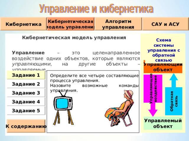 Обратная связь Управляющее воздействие Алгоритм управления САУ и АСУ Кибернетическая модель управления Кибернетика Кибернетическая модель управления  Управление – это целенаправленное воздействие одних объектов, которые являются управляющими , на другие объекты – управляемые . Схема системы управления с обратной связью Управляющий объект Задание 1 Определите все четыре составляющие процесса управления. Назовите возможные команды управления. Задание 2 Задание 3 Задание 4 Задание 5 Управляемый объект К содержанию 