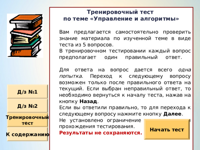 Тренировочный тест по теме «Управление и алгоритмы»   Вам предлагается самостоятельно проверить знание  материала по изученной теме в виде теста из 5  вопросов.  В тренировочном тестировании каждый вопрос  предполагает один правильный ответ.    Для ответа на вопрос дается всего одна попытка . Переход к следующему вопросу возможен только  после правильного ответа на текущий. Если выбран  неправильный ответ, то необходимо вернуться к началу  теста, нажав на кнопку Назад .  Если вы ответили правильно, то для перехода к  следующему вопросу нажмите кнопку Далее .  Не установлено ограничение по времени для  прохождения тестирования.  Результаты не сохраняются. Д / з №1 Д / з №2 Тренировочный тест Начать тест К содержанию 
