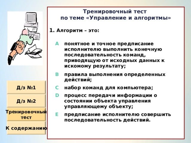 Тренировочный тест по теме «Управление и алгоритмы»  Алгоритм – это :                  A понятное и точное предписание исполнителю выполнить конечную последовательность команд, приводящую от исходных данных к искомому результату ; B правила выполнения определенных действий ; C набор команд для компьютера ; D процесс передачи информации о состоянии объекта управления управляющему объекту ; E предписание исполнителю совершить последовательность действий. Д / з №1 Д / з №2 Тренировочный тест К содержанию 