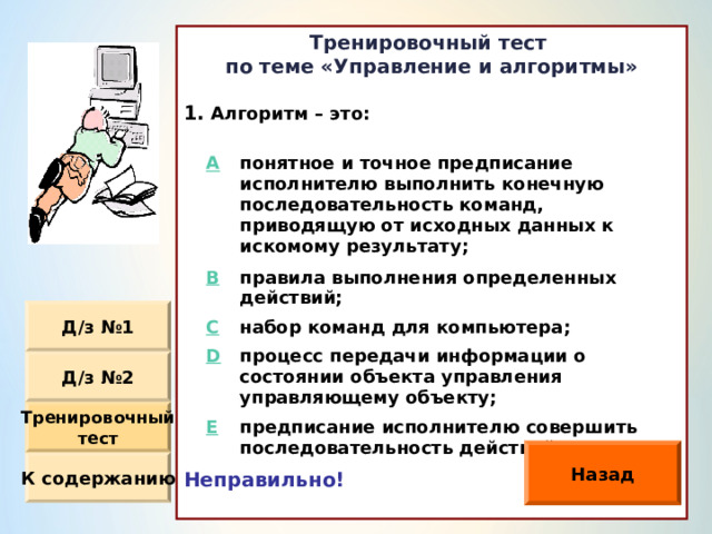 Тренировочный тест по теме «Управление и алгоритмы»  Алгоритм – это :                Неправильно!  A понятное и точное предписание исполнителю выполнить конечную последовательность команд, приводящую от исходных данных к искомому результату ; B правила выполнения определенных действий ; C D набор команд для компьютера ; процесс передачи информации о состоянии объекта управления управляющему объекту ; E предписание исполнителю совершить последовательность действий. Д / з №1 Д / з №2 Тренировочный тест Назад К содержанию 