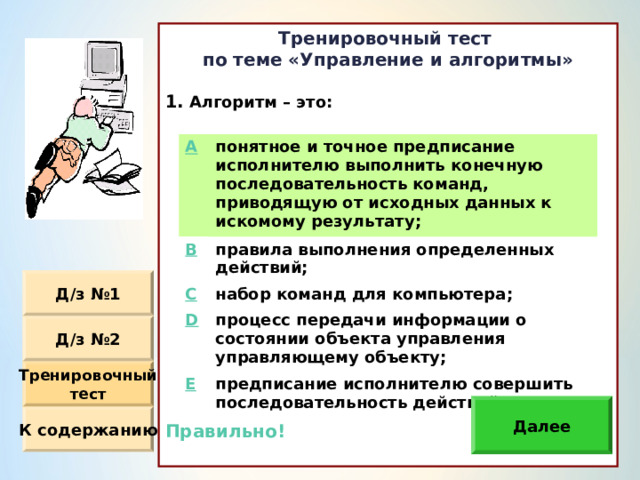 Тренировочный тест по теме «Управление и алгоритмы»  Алгоритм – это :                Правильно!  A понятное и точное предписание исполнителю выполнить конечную последовательность команд, приводящую от исходных данных к искомому результату ; B правила выполнения определенных действий ; C D набор команд для компьютера ; процесс передачи информации о состоянии объекта управления управляющему объекту ; E предписание исполнителю совершить последовательность действий. Д / з №1 Д / з №2 Тренировочный тест Далее К содержанию 