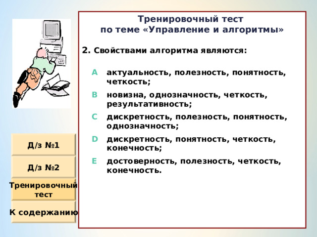 Тренировочный тест по теме «Управление и алгоритмы»  Свойствами алгоритма являются :  A актуальность, полезность, понятность, четкость ; B новизна, однозначность, четкость, результативность ; C дискретность, полезность, понятность, однозначность ; D дискретность, понятность, четкость, конечность ; E достоверность, полезность, четкость, конечность. Д / з №1 Д / з №2 Тренировочный тест К содержанию 
