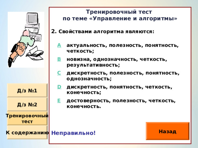 Тренировочный тест по теме «Управление и алгоритмы»  Свойствами алгоритма являются: Неправильно!  A актуальность, полезность, понятность, четкость ; B новизна, однозначность, четкость, результативность ; C дискретность, полезность, понятность, однозначность ; D дискретность, понятность, четкость, конечность ; E достоверность, полезность, четкость, конечность. Д / з №1 Д / з №2 Тренировочный тест Назад К содержанию 