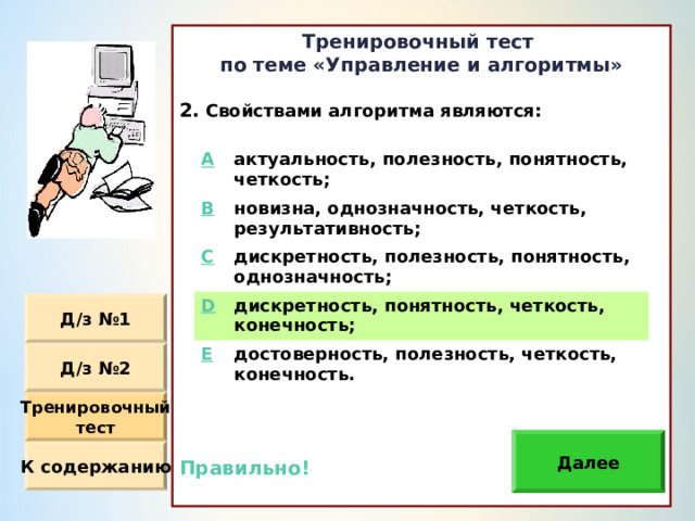 Тренировочный тест по теме «Управление и алгоритмы»  Свойствами алгоритма являются: Правильно!  A актуальность, полезность, понятность, четкость ; B новизна, однозначность, четкость, результативность ; C дискретность, полезность, понятность, однозначность ; D дискретность, понятность, четкость, конечность ; E достоверность, полезность, четкость, конечность. Д / з №1 Д / з №2 Тренировочный тест Далее К содержанию 