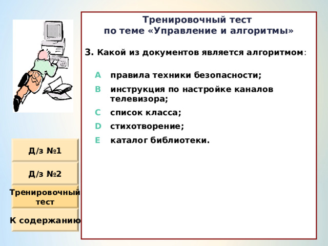 Тренировочный тест по теме «Управление и алгоритмы»  Какой из документов является алгоритмом :                  A правила техники безопасности ; B инструкция по настройке каналов телевизора ; C список класса ; D стихотворение ; E каталог библиотеки. Д / з №1 Д / з №2 Тренировочный тест К содержанию 