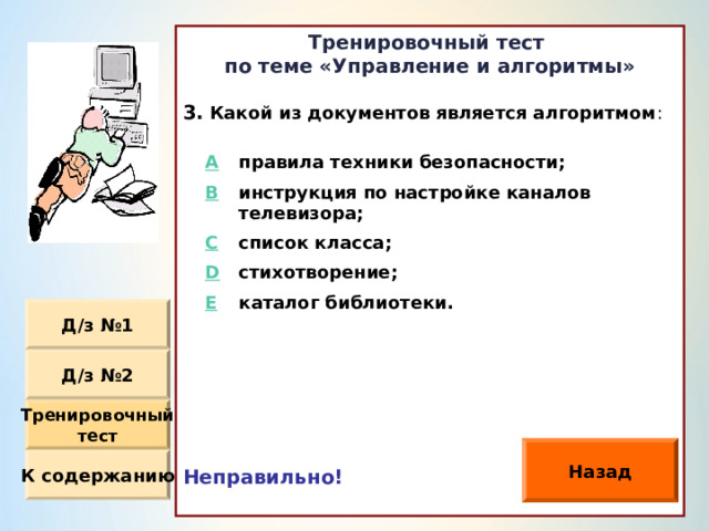 Тренировочный тест по теме «Управление и алгоритмы»  Какой из документов является алгоритмом :                Неправильно!  A правила техники безопасности ; B инструкция по настройке каналов телевизора ; C D список класса ; стихотворение ; E каталог библиотеки. Д / з №1 Д / з №2 Тренировочный тест Назад К содержанию 