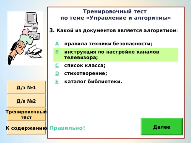 Тренировочный тест по теме «Управление и алгоритмы»  Какой из документов является алгоритмом :                Правильно!  A правила техники безопасности ; B инструкция по настройке каналов телевизора ; C D список класса ; стихотворение ; E каталог библиотеки. Д / з №1 Д / з №2 Тренировочный тест Далее К содержанию 