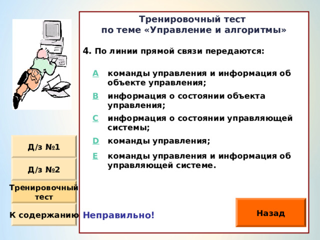 Тренировочный тест по теме «Управление и алгоритмы»  По линии прямой связи передаются : Неправильно!  A команды управления и информация об объекте управления ; B информация о состоянии объекта управления ; C D информация о состоянии управляющей системы ; команды управления ; E команды управления и информация об управляющей системе. Д / з №1 Д / з №2 Тренировочный тест Назад К содержанию 