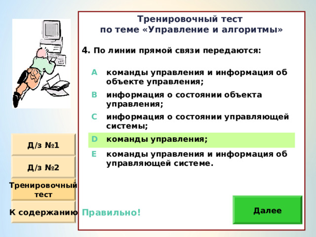 Тренировочный тест по теме «Управление и алгоритмы»  По линии прямой связи передаются : Правильно!  A команды управления и информация об объекте управления ; B информация о состоянии объекта управления ; C информация о состоянии управляющей системы ; D команды управления ; E команды управления и информация об управляющей системе. Д / з №1 Д / з №2 Тренировочный тест Далее К содержанию 