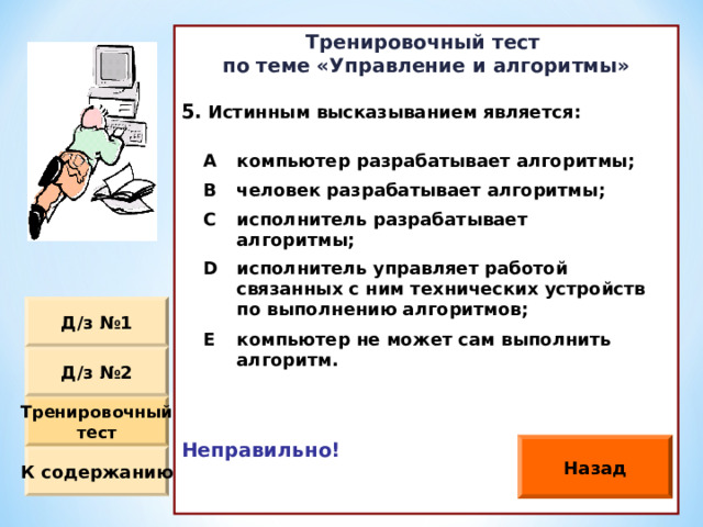 Тренировочный тест по теме «Управление и алгоритмы»  Истинным высказыванием является :             Неправильно!   A компьютер разрабатывает алгоритмы ; B человек разрабатывает алгоритмы ; C исполнитель разрабатывает алгоритмы ; D исполнитель управляет работой связанных с ним технических устройств по выполнению алгоритмов ; E компьютер не может сам выполнить алгоритм. Д / з №1 Д / з №2 Тренировочный тест Назад К содержанию 