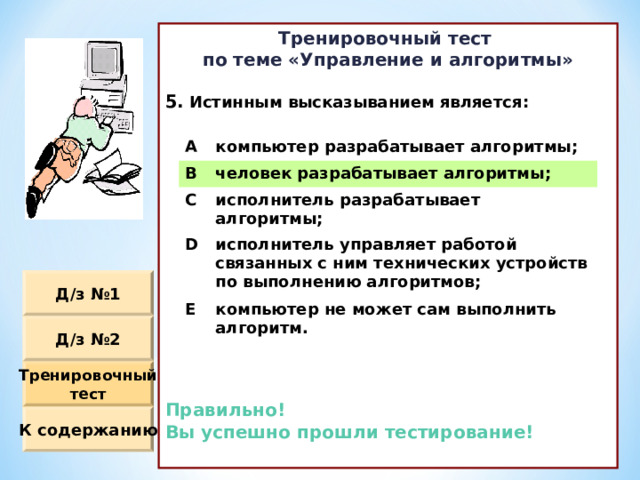 Тренировочный тест по теме «Управление и алгоритмы»  Истинным высказыванием является :             Правильно! Вы успешно прошли тестирование!  A компьютер разрабатывает алгоритмы ; B человек разрабатывает алгоритмы ; C исполнитель разрабатывает алгоритмы ; D исполнитель управляет работой связанных с ним технических устройств по выполнению алгоритмов ; E компьютер не может сам выполнить алгоритм. Д / з №1 Д / з №2 Тренировочный тест К содержанию 