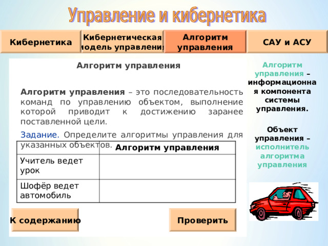 Кибернетическая модель управления Кибернетика Алгоритм управления САУ и АСУ Алгоритм управления  Алгоритм управления – это последовательность команд по управлению объектом, выполнение которой приводит к достижению заранее поставленной цели.  Задание. Определите алгоритмы управления для указанных объектов. Алгоритм управления – информационная компонента системы управления.  Объект управления – исполнитель алгоритма управления Учитель ведет урок Алгоритм управления Шофёр ведет автомобиль К содержанию Проверить 