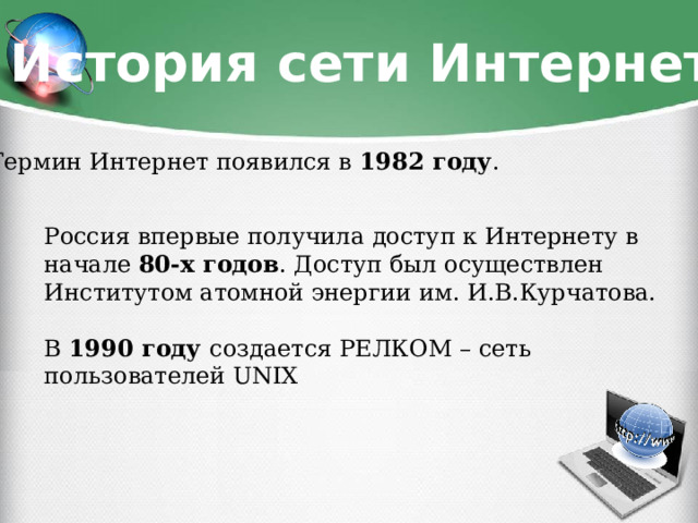 История сети Интернет Термин Интернет появился в 1982 году . Россия впервые получила доступ к Интернету в начале 80-х годов . Доступ был осуществлен Институтом атомной энергии им. И.В.Курчатова. В 1990 году создается РЕЛКОМ – сеть пользователей UNIX 