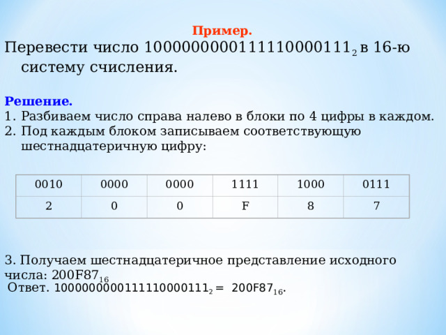   Пример.  Перевести число 1000000000111110000111 2 в 16-ю систему счисления. Решение. Разбиваем число справа налево в блоки по 4 цифры в каждом. Под каждым блоком записываем соответствующую шестнадцатеричную цифру: 1000 0111 1111 0000 0000 0010 7 8 2 F 0 0   3. Получаем шестнадцатеричное представление исходного числа: 200F87 16   Ответ. 1000000000111110000111 2 = 200 F87 16 . 