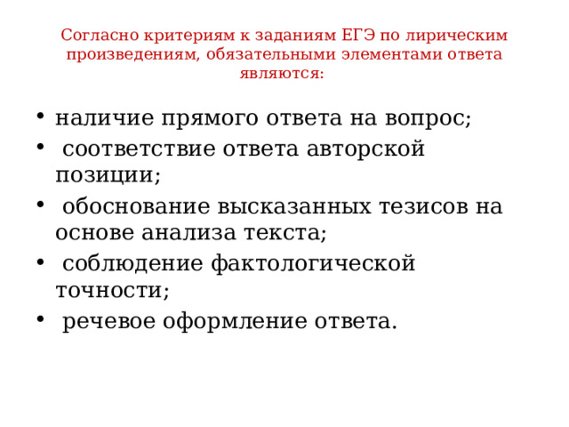 Согласно критериям к заданиям ЕГЭ по лирическим произведениям, обязательными элементами ответа являются: наличие прямого ответа на вопрос;  соответствие ответа авторской позиции;  обоснование высказанных тезисов на основе анализа текста;  соблюдение фактологической точности;  речевое оформление ответа. 