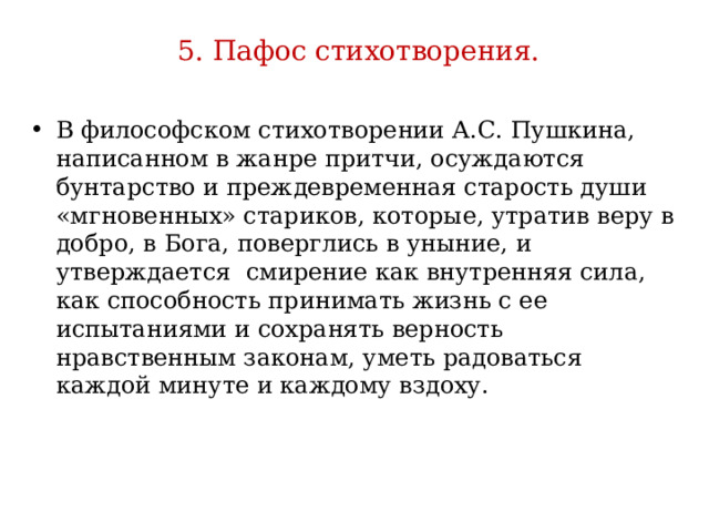  5. Пафос стихотворения.   В философском стихотворении А.С. Пушкина, написанном в жанре притчи, осуждаются бунтарство и преждевременная старость души «мгновенных» стариков, которые, утратив веру в добро, в Бога, поверглись в уныние, и утверждается смирение как внутренняя сила, как способность принимать жизнь с ее испытаниями и сохранять верность нравственным законам, уметь радоваться каждой минуте и каждому вздоху. 