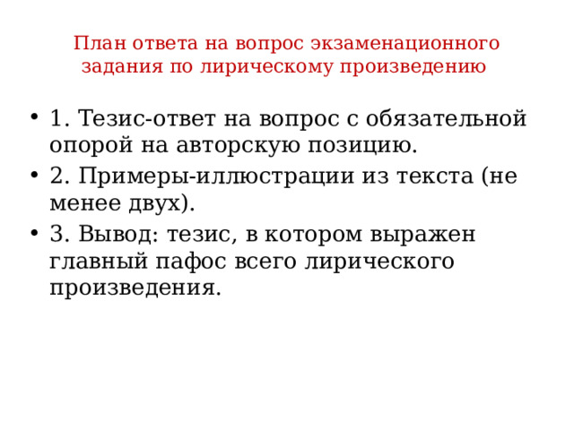 План ответа на вопрос экзаменационного задания по лирическому произведению 1. Тезис-ответ на вопрос с обязательной опорой на авторскую позицию. 2. Примеры-иллюстрации из текста (не менее двух). 3. Вывод: тезис, в котором выражен главный пафос всего лирического произведения. 