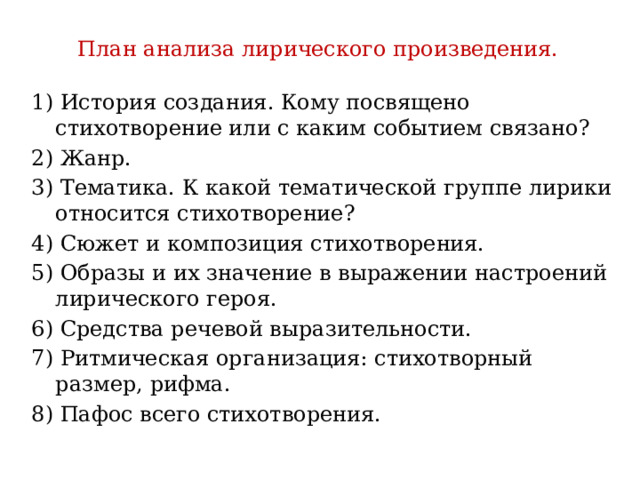 План анализа лирического произведения. 1) История создания. Кому посвящено стихотворение или с каким событием связано? 2) Жанр. 3) Тематика. К какой тематической группе лирики относится стихотворение? 4) Сюжет и композиция стихотворения. 5) Образы и их значение в выражении настроений лирического героя. 6) Средства речевой выразительности. 7) Ритмическая организация: стихотворный размер, рифма. 8) Пафос всего стихотворения. 