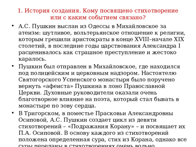 1. История создания. Кому посвящено стихотворение или с каким событием связано? А.С. Пушкин выслан из Одессы в Михайловское за атеизм: шутливое, вольтерьянское отношение к религии, которым грешили аристократы в конце XVIII–начале XIX столетий, в последние годы царствования Александра I расценивалось как страшное преступление и жестоко каралось. Пушкин был отправлен в Михайловское, где находился под полицейским и церковным надзором. Настоятелю Святогорского Успенского монастыря было поручено вернуть «афеиста» Пушкина в лоно Православной Церкви. Духовные руководители оказали очень благотворное влияние на поэта, который стал бывать в монастыре по зову сердца. В Тригорском, в поместье Прасковьи Александровны Осиповой, А.С. Пушкин создает цикл из девяти стихотворений – «Подражания Корану» – и посвящает их П.А. Осиповой. В основу каждого из стихотворений положена определенная сура, стих из Корана, однако все суры переданы в стихотворениях очень вольно. 