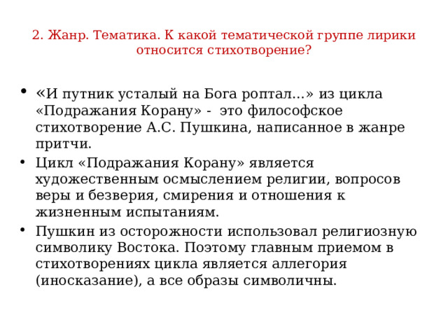 2. Жанр. Тематика. К какой тематической группе лирики относится стихотворение? « И путник усталый на Бога роптал…» из цикла «Подражания Корану» - это философское стихотворение А.С. Пушкина, написанное в жанре притчи. Цикл «Подражания Корану» является художественным осмыслением религии, вопросов веры и безверия, смирения и отношения к жизненным испытаниям. Пушкин из осторожности использовал религиозную символику Востока. Поэтому главным приемом в стихотворениях цикла является аллегория (иносказание), а все образы символичны. 