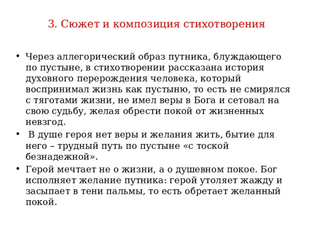 3. Сюжет и композиция стихотворения Через аллегорический образ путника, блуждающего по пустыне, в стихотворении рассказана история духовного перерождения человека, который воспринимал жизнь как пустыню, то есть не смирялся с тяготами жизни, не имел веры в Бога и сетовал на свою судьбу, желая обрести покой от жизненных невзгод.  В душе героя нет веры и желания жить, бытие для него – трудный путь по пустыне «с тоской безнадежной». Герой мечтает не о жизни, а о душевном покое. Бог исполняет желание путника: герой утоляет жажду и засыпает в тени пальмы, то есть обретает желанный покой. 