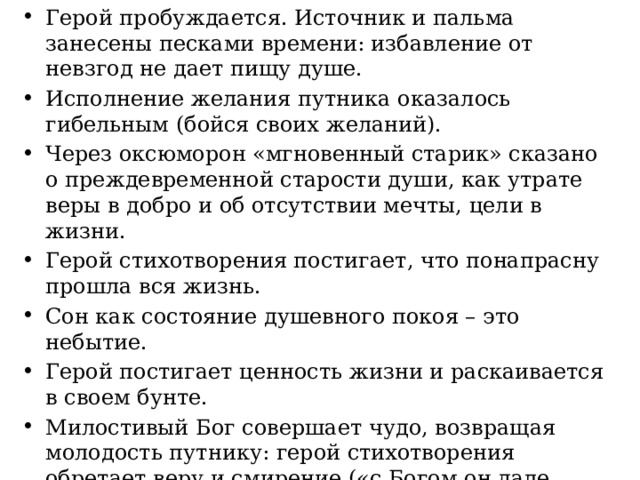 Герой пробуждается. Источник и пальма занесены песками времени: избавление от невзгод не дает пищу душе. Исполнение желания путника оказалось гибельным (бойся своих желаний). Через оксюморон «мгновенный старик» сказано о преждевременной старости души, как утрате веры в добро и об отсутствии мечты, цели в жизни. Герой стихотворения постигает, что понапрасну прошла вся жизнь. Сон как состояние душевного покоя – это небытие. Герой постигает ценность жизни и раскаивается в своем бунте. Милостивый Бог совершает чудо, возвращая молодость путнику: герой стихотворения обретает веру и смирение («с Богом он дале пускается в путь») и потому с радостью воспринимает мир. Путнику дарована вера, которая дает духовные силы и желание жить. 