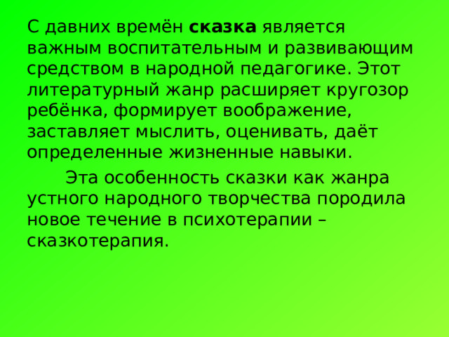 С давних времён  сказка  является важным воспитательным и развивающим средством в народной педагогике. Этот литературный жанр расширяет кругозор ребёнка, формирует воображение, заставляет мыслить, оценивать, даёт определенные жизненные навыки.  Эта особенность сказки как жанра устного народного творчества породила новое течение в психотерапии – сказкотерапия.  