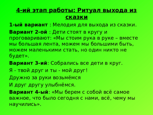 4-ий этап работы: Ритуал выхода из сказки 1-ый вариант : Мелодия для выхода из сказки. Вариант 2-ой : Дети стоят в кругу и проговаривают: «Мы стоим рука в руке – вместе мы большая лента, можем мы большими быть, можем маленькими стать, но один никто не будет». Вариант 3-ий : Собрались все дети в круг. Я - твой друг и ты - мой друг! Дружно за руки возьмёмся И друг другу улыбнёмся. Вариант 4-ый : «Мы берем с собой всё самое важное, что было сегодня с нами, всё, чему мы научились». 