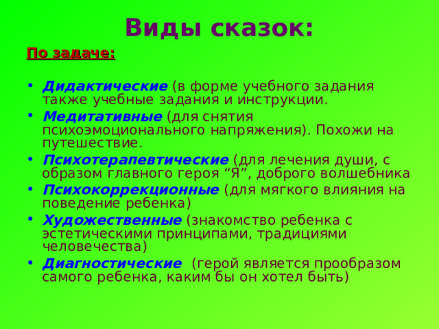 Виды сказок:   По задаче:  Дидактические  (в форме учебного задания также учебные задания и инструкции. Медитативные  (для снятия психоэмоционального напряжения). Похожи на путешествие. Психотерапевтические  (для лечения души, с образом главного героя “Я”, доброго волшебника Психокоррекционные (для мягкого влияния на поведение ребенка) Художественные  (знакомство ребенка с эстетическими принципами, традициями человечества)   Диагностические (герой является прообразом самого ребенка, каким бы он хотел быть)   