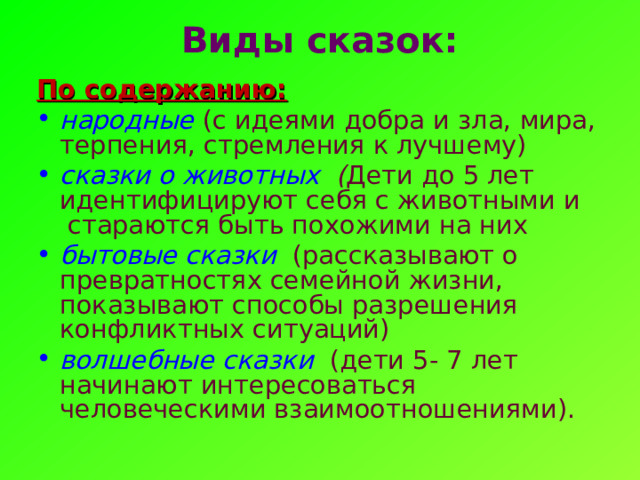 Виды сказок:   По содержанию: народные (с идеями добра и зла, мира, терпения, стремления к лучшему) сказки о животных ( Дети до 5 лет идентифицируют себя с животными и  стараются быть похожими на них бытовые сказки  (рассказывают о превратностях семейной жизни, показывают способы разрешения конфликтных ситуаций) волшебные сказки  (дети 5- 7 лет начинают интересоваться человеческими взаимоотношениями). 