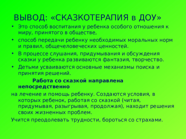   ВЫВОД: «СКАЗКОТЕРАПИЯ в ДОУ» Это способ воспитания у ребенка особого отношения к миру, принятого в обществе, способ передачи ребенку необходимых моральных норм и правил, общечеловеческих ценностей. В процессе слушания, придумывания и обсуждения сказки у ребенка развиваются фантазия, творчество. Детьми усваиваются основные механизмы поиска и принятия решений.  Работа со сказкой направлена непосредственно на лечение и помощь ребенку. Создаются условия, в которых ребенок, работая со сказкой (читая, придумывая, разыгрывая, продолжая), находит решения своих жизненных проблем. Учится преодолевать трудности, бороться со страхами. 